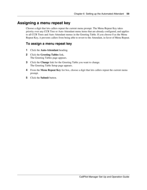 Page 59Chapter 6  Setting up the Automated Attendant    59
CallPilot Manager Set Up and Operation Guide
Assigning a menu repeat key
Choose a digit that lets callers repeat the current menu prompt. The Menu Repeat Key takes 
priority over any CCR Tree or Auto Attendant menu items that are already configured, and applies 
to all CCR Trees and Auto Attendant menus in the Greeting Table. If you choose 0 as the Menu 
Repeat Key, it prevents callers from being able to revert to the Attendant, in favor of Menu...