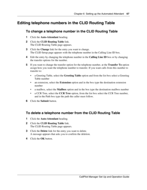 Page 67Chapter 6  Setting up the Automated Attendant    67
CallPilot Manager Set Up and Operation Guide
Editing telephone numbers in the CLID Routing Table
To change a telephone number in the CLID Routing Table
1Click the Auto-Attendant heading.
2Click the CLID Routing Table link.
The CLID Routing Table page appears.
3Click the Change link for the entry you want to change.
The CLID Setup page appears with the telephone number in the Calling Line ID box.
4Edit the entry by changing the telephone number in the...