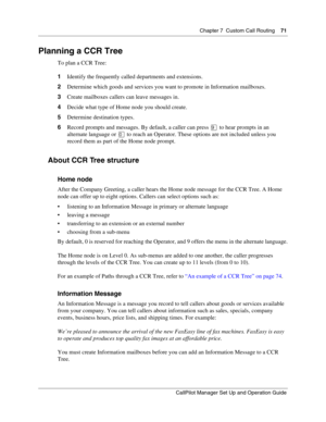 Page 71Chapter 7  Custom Call Routing    71
CallPilot Manager Set Up and Operation Guide
Planning a CCR Tree
To plan a CCR Tree:
1Identify the frequently called departments and extensions.
2Determine which goods and services you want to promote in Information mailboxes.
3Create mailboxes callers can leave messages in.
4Decide what type of Home node you should create.
5Determine destination types.
6Record prompts and messages. By default, a caller can press 
 to hear prompts in an 
alternate language or 
 to...