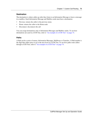 Page 73Chapter 7  Custom Call Routing    73
CallPilot Manager Set Up and Operation Guide
Destination
The destination is where callers go after they listen to an Information Message or leave a message 
in a mailbox. Each Information Message and Mailbox node must have a destination:
 Previous: returns the caller to the previous menu
 Home: returns the caller to the Home node
 Disconnect: disconnects the call
You can assign destinations only to Information Messages and Mailbox nodes. To see how 
destinations...