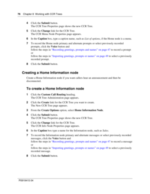 Page 7676    Chapter 8  Working with CCR Trees
P09 194 15 0 4
4 Click the  Submit button.
The CCR Tree Properties page shows the new CCR Tree.
5 Click the  Change link for the CCR Tree.
The CCR Menu Node Properties page appears.
6 In the  Caption  box, type a caption name, such as  List of options, if the Home node is a menu.
7 To record the Home node primary and alternate prompts or select previously recorded 
prompts, click the  Voice button and
follow the steps in  “Recording greetings, prompts and names” on...