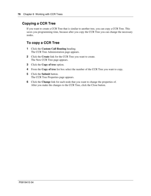 Page 7878    Chapter 8  Working with CCR Trees
P09 194 15 0 4
Copying a CCR Tree
If you want to create a CCR Tree that is similar to another tree, you can copy a CCR Tree. This 
saves you programming time, because after you copy the CCR Tree you can change the necessary 
nodes.
To copy a CCR Tree
1 Click the  Custom Call Routing  heading.
The CCR Tree Administration page appears.
2 Click the  Create link for the CCR Tree you want to create.
The New CCR Tree page appears.
3 Click the  Copy of tree  option.
4...