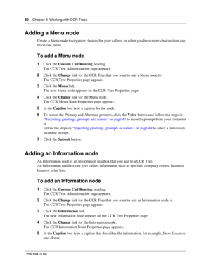 Page 8080    Chapter 8  Working with CCR Trees
P09 194 15 0 4
Adding a Menu node
Create a Menu node to organize choices for your callers, or when you have more choices than can 
fit on one menu.
To add a Menu node
1 Click the  Custom Call Routing  heading.
The CCR Tree Administration page appears.
2 Click the  Change link for the CCR Tree that you want to add a Menu node to.
The CCR Tree Properties page appears.
3 Click the  Menu link.
The new Menu node appears on the CCR Tree Properties page.
4 Click the...