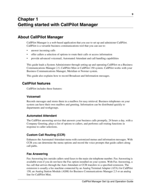 Page 99
CallPilot Manager Set Up and Operation Guide
Chapter 1
Getting started with CallPilot Manager
About CallPilot Manager
CallPilot Manager is a web-based application that you use to set up and administer CallPilot. 
CallPilot is a versatile business communications tool that you can use to:
• answer incoming calls
 offer callers a selection of options to route their calls or access information
 provide advanced voicemail, Automated Attendant and call handling capabilities
This guide leads a System...