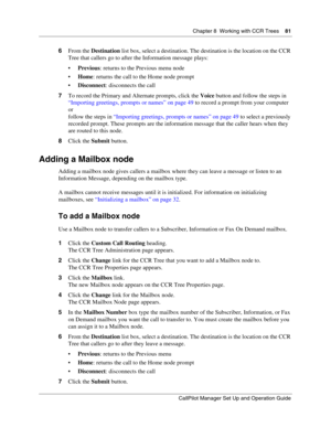 Page 81Chapter 8  Working with CCR Trees    81
CallPilot Manager Set Up and Operation Guide
6From the Destination list box, select a destination. The destination is the location on the CCR 
Tree that callers go to after the Information message plays:
Previous: returns to the Previous menu node
Home: returns the call to the Home node prompt
Disconnect: disconnects the call
7To record the Primary and Alternate prompts, click the Voice button and follow the steps in 
“Importing greetings, prompts or names” on...