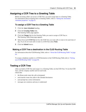 Page 83Chapter 8  Working with CCR Trees    83
CallPilot Manager Set Up and Operation Guide
Assigning a CCR Tree to a Greeting Table
Before incoming callers can access a CCR Tree, you must assign lines to a Greeting Table.
For information about assigning lines to Greeting Tables, refer to “Setting the Automated 
Attendant properties” on page 61.
To assign a CCR Tree to a Greeting Table
1Click the Auto-Attendant heading.
2Click the Greeting Tables link.
The Greeting Tables page appears.
3Click the Change link...