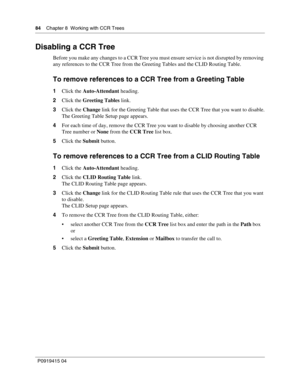 Page 8484    Chapter 8  Working with CCR Trees
P09 194 15 0 4
Disabling a CCR Tree
Before you make any changes to a CCR Tree you must ensure service is not disrupted by removing 
any references to the CCR Tree from the Greeting Tables and the CLID Routing Table.
To remove references to a CCR Tree from a Greeting Table
1 Click the  Auto-Attendant  heading.
2 Click the  Greeting Tables  link.
3 Click the  Change link for the Greeting Table that uses the CCR Tree that you want to disable.
The Greeting Table Setup...