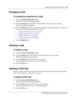 Page 85Chapter 8  Working with CCR Trees    85
CallPilot Manager Set Up and Operation Guide
Changing a node
To change the properties of a node
1Click the Custom Call Routing heading.
The CCR Tree Administration page appears.
2Click the Change link of the CCR Tree that contains the node you want to change.
The node properties page appears.
3Click the Change link for the node you want to change, and change the properties of the node. 
For information about the node properties, refer to:
“Adding an Information...