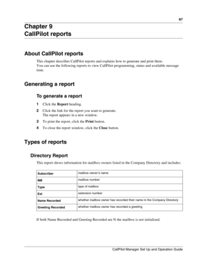 Page 8787
CallPilot Manager Set Up and Operation Guide
Chapter 9
CallPilot reports
About CallPilot reports
This chapter describes CallPilot reports and explains how to generate and print them.
You can use the following reports to view CallPilot programming, status and available message 
time.
Generating a report
To generate a report
1Click the Report heading.
2Click the link for the report you want to generate.
The report appears in a new window.
3To print the report, click the Print button.
4To close the...