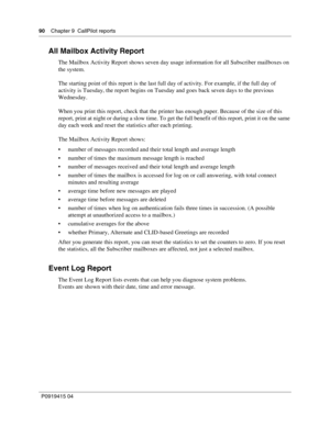 Page 9090    Chapter 9  CallPilot reports
P09 194 15 0 4
All Mailbox Activity Report
The Mailbox Activity Report shows seven day usage information for all Subscriber mailboxes on 
the system.
The starting point of this report is the last full day of activity. For example, if the full day of 
activity is Tuesday, the report begins on Tuesday and goes back seven days to the previous 
Wednesday.
When you print this report, check that the printer has enough paper. Because of the size of this 
report, print at night...