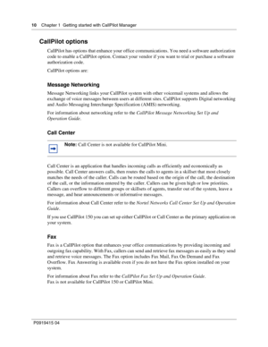 Page 1010    Chapter 1  Getting started with CallPilot Manager
P09 194 15 0 4
CallPilot options
CallPilot has options that enhance your office communications. You need a software authorization 
code to enable a CallPilot option. Contact your vendor if you want to trial or purchase a software 
authorization code.
CallPilot options are:
Message Networking
Message Networking links your CallPilot system with other voicemail systems and allows the 
exchange of voice messages between users at different sites....