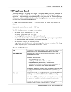 Page 91Chapter 9  CallPilot reports    91
CallPilot Manager Set Up and Operation Guide
CCR Tree Usage Report
This report shows the Tree number, the Greeting Tables the CCR Tree is assigned to, the date the 
Tree was last modified, and the Tree status. The report also shows the Path, type, description, 
destination, a seven-day rolling count of the number of calls received by the Tree and the number 
of times each path is visited. Print the Custom Call Routing Report on the same day each week to 
get an accurate...