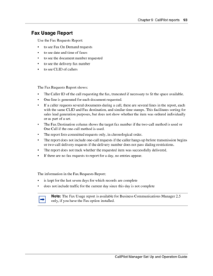 Page 93Chapter 9  CallPilot reports    93
CallPilot Manager Set Up and Operation Guide
Fax Usage Report
Use the Fax Requests Report:
 to see Fax On Demand requests
 to see date and time of faxes
 to see the document number requested
 to see the delivery fax number
 to see CLID of callers
The Fax Requests Report shows:
 The Caller ID of the call requesting the fax, truncated if necessary to fit the space available.
 One line is generated for each document requested.
 If a caller requests several...