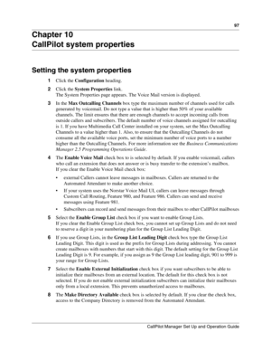 Page 9797
CallPilot Manager Set Up and Operation Guide
Chapter 10
CallPilot system properties
Setting the system properties
1Click the Configuration heading.
2Click the System Properties link.
The System Properties page appears. The Voice Mail version is displayed.
3In the Max Outcalling Channels box type the maximum number of channels used for calls 
generated by voicemail. Do not type a value that is higher than 50% of your available 
channels. The limit ensures that there are enough channels to accept...