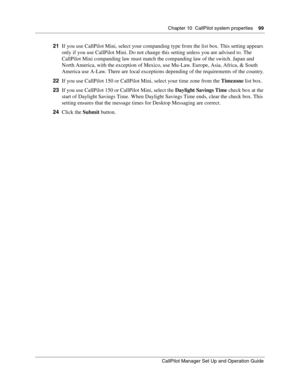 Page 99Chapter 10  CallPilot system properties    99
CallPilot Manager Set Up and Operation Guide
21If you use CallPilot Mini, select your companding type from the list box. This setting appears 
only if you use CallPilot Mini. Do not change this setting unless you are advised to. The 
CallPilot Mini companding law must match the companding law of the switch. Japan and 
North America, with the exception of Mexico, use Mu-Law. Europe, Asia, Africa, & South 
America use A-Law. There are local exceptions depending...