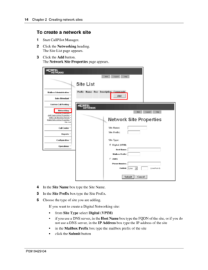 Page 1414    Chap ter 2  Creating network sites
P09 194 29  04
To create a network site
1 Start CallPilot Manager.
2 Click the  Networking  heading.
The Site List page appears.
3 Click the  Add button.
The  Network Site Properties  page appears.
4 In the  Site Name  box type the Site Name.
5 In the  Site Prefix  box type the Site Prefix.
6 Choose the type of site you are adding.
If you want to create a Digital Networking site:
from  Site Type  select Digital (VPIM)
 if you use a DNS server, in the  Host Name...