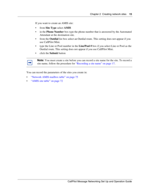 Page 15Chapter 2  Creating network sites    15
CallPilot Message Networking Set Up and Operation Guide
If you want to create an AMIS site:
from Site Type select AMIS
in the Phone Number box type the phone number that is answered by the Automated 
Attendant at the destination site.
from the Outdial list box select an Outdial route. This setting does not appear if you 
use CallPilot Mini.
 type the Line or Pool number in the Line/Pool # box if you select Line or Pool as the 
Outdial route. This setting does...