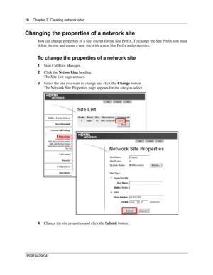 Page 1616    Chap ter 2  Creating network sites
P09 194 29  04
Changing the properties of a network site
You can change properties of a site, except for the Site Prefix. To change the Site Prefix you must 
delete the site and create a new site with a new Site Prefix and properties.
To change the properties of a network site
1 Start CallPilot Manager.
2 Click the  Networking  heading.
The Site List page appears.
3 Select the site you want to change and click the  Change button.
The  Network Site Properties page...