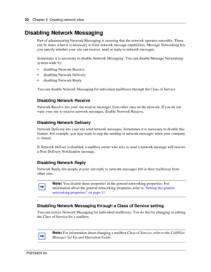 Page 2222    Chap ter 2  Creating network sites
P09 194 29  04
Disabling Network Messaging
Part of administering Network Messaging is ensuring that the network operates smoothly. There 
can be times when it is necessary to limit network message capabilities. Message Networking lets 
you specify whether your site can receive, send or reply to network messages.
Sometimes it is necessary to disable Network Messaging. You can disable Message Networking 
system-wide by:
 disabling Network Receive
 disabling...