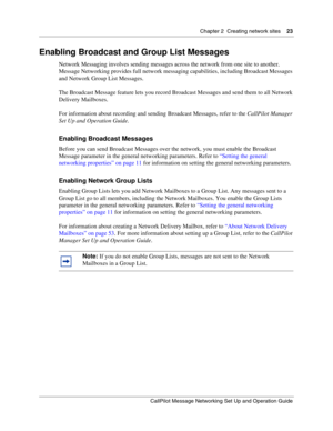 Page 23Chapter 2  Creating network sites    23
CallPilot Message Networking Set Up and Operation Guide
Enabling Broadcast and Group List Messages
Network Messaging involves sending messages across the network from one site to another. 
Message Networking provides full network messaging capabilities, including Broadcast Messages 
and Network Group List Messages.
The Broadcast Message feature lets you record Broadcast Messages and send them to all Network 
Delivery Mailboxes.
For information about recording and...