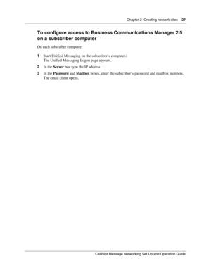 Page 27Chapter 2  Creating network sites    27
CallPilot Message Networking Set Up and Operation Guide
To configure access to Business Communications Manager 2.5 
on a subscriber computer
On each subscriber computer:
1Start Unified Messaging on the subscriber’s computer.|
The Unified Messaging Logon page appears.
2In the Server box type the IP address.
3In the Password and Mailbox boxes, enter the subscriber’s password and mailbox numbers. 
The email client opens. 