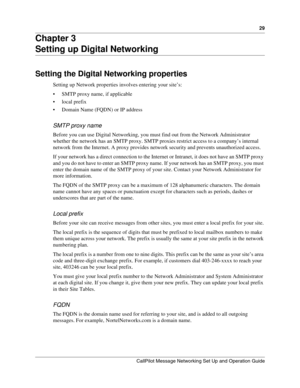 Page 2929
CallPilot Message Networking Set Up and Operation Guide
Chapter 3
Setting up Digital Networking
Setting the Digital Networking properties
Setting up Network properties involves entering your site’s:
 SMTP proxy name, if applicable
 local prefix
 Domain Name (FQDN) or IP address
SMTP proxy name
Before you can use Digital Networking, you must find out from the Network Administrator 
whether the network has an SMTP proxy. SMTP proxies restrict access to a company’s internal 
network from the Internet....