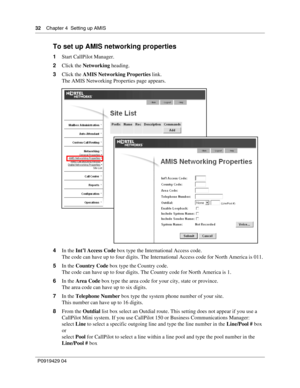 Page 3232    Chap ter 4  Setting up AMIS
P09 194 29  04
To set up AMIS networking properties
1 Start CallPilot Manager.
2 Click the  Networking  heading.
3 Click the  AMIS Networking Properties  link.
The AMIS Networking Properties page appears.
4 In the  Int’l Access Code  box type the International Access code.
The code can have up to four digits. The International Access code for North America is 011.
5 In the  Country Code  box type the Country code.
The code can have up to four digits. The Country code for...