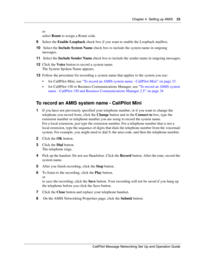 Page 33Chapter 4  Setting up AMIS    33
CallPilot Message Networking Set Up and Operation Guide
or
select Route to assign a Route code.
9Select the Enable Loopback check box if you want to enable the Loopback mailbox.
10 Select the Include System Name check box to include the system name in outgoing 
messages.
11 Select the Include Sender Name check box to include the sender name in outgoing messages.
12Click the Voice button to record a system name.
The System Spoken Name appears.
13Follow the procedure for...