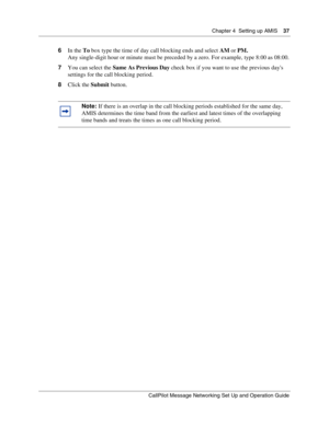 Page 37Chapter 4  Setting up AMIS    37
CallPilot Message Networking Set Up and Operation Guide
6In the To box type the time of day call blocking ends and select AM or PM.
Any single-digit hour or minute must be preceded by a zero. For example, type 8:00 as 08:00.
7You can select the Same As Previous Day check box if you want to use the previous days 
settings for the call blocking period.
8Click the Submit button.
Note: If there is an overlap in the call blocking periods established for the same day, 
AMIS...