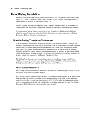 Page 3838    Chap ter 4  Setting up AMIS
P09 194 29  04
About Dialing Translation
There are situations when CallPilot generates an outbound call. For example, if a mailbox owner 
replies to a Calling Line Identification (CLID) message. In this situation, CallPilot generates a 
phone number to be dialed by the central office (CO).
Another example is when Network Reply or the Loopback mailbox is used. In these  cases, the 
phone number that is replied to is taken from information transmitted with the original...