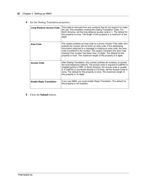 Page 4242    Chap ter 4  Setting up AMIS
P09 194 29  04
4 Set the Dialing Translation properties:
5 Click the  Submit button.
Long Distance Access Code This prefix is removed from any numbers that do not require it to make 
the call. This simplifies creating the Dialing Translation Table. For 
North America, set the long distance access code to 1. The default for 
this property is none. The length of this property is a maximum of two 
digits.
Area Code The system prefixes an area code to a phone number if the...