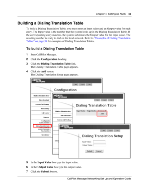 Page 43Chapter 4  Setting up AMIS    43
CallPilot Message Networking Set Up and Operation Guide
Building a Dialing Translation Table
To build a Dialing Translation Table, you must enter an Input value and an Output value for each 
entry. The Input value is the number that the system looks up in the Dialing Translation Table. If 
the corresponding entry matches, the system substitutes the Output value for the Input value. The 
resulting number is ready to dial on the local network. Refer to “Examples of Dialing...