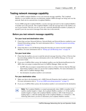 Page 47Chapter 4  Setting up AMIS    47
CallPilot Message Networking Set Up and Operation Guide
Testing network message capability
Use the AMIS Loopback Mailbox to test your network message capability. The Loopback 
Mailbox is a test mailbox that lets you determine whether AMIS messages are being sent over the 
network. Each site in a network has a Loopback Mailbox.
To test AMIS using the Loopback Mailbox, record a message and send it to the Loopback Mailbox 
of another site in the network. The Loopback Mailbox...