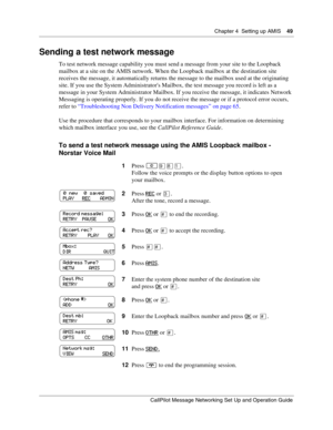 Page 49Chapter 4  Setting up AMIS    49
CallPilot Message Networking Set Up and Operation Guide
Sending a test network message
To test network message capability you must send a message from your site to the Loopback 
mailbox at a site on the AMIS network. When the Loopback mailbox at the destination site 
receives the message, it automatically returns the message to the mailbox used at the originating 
site. If you use the System Administrators Mailbox, the test message you record is left as a 
message in your...