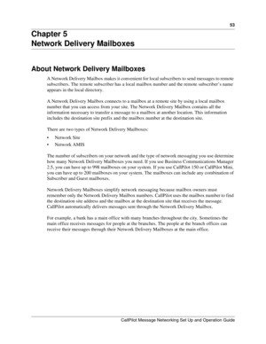 Page 5353
CallPilot Message Networking Set Up and Operation Guide
Chapter 5
Network Delivery Mailboxes
About Network Delivery Mailboxes
A Network Delivery Mailbox makes it convenient for local subscribers to send messages to remote 
subscribers. The remote subscriber has a local mailbox number and the remote subscriber’s name 
appears in the local directory.
A Network Delivery Mailbox connects to a mailbox at a remote site by using a local mailbox 
number that you can access from your site. The Network Delivery...