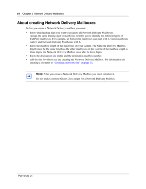 Page 5454    Chap ter 5  Network Delivery Mailb oxes
P09 194 29  04
About creating Network Delivery Mailboxes
Before you create a Network Delivery mailbox you must:
 know what leading digit you want to assign to all Network Delivery Mailboxes.
Assign the same leading digit to mailboxes to helps you to identify the different types of 
CallPilot mailboxes. For example, all Subscriber mailboxes can start with 4, Guest mailboxes 
with 5, and Network Delivery Mailboxes with 6.
 know the mailbox length of the...