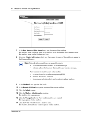 Page 5656    Chap ter 5  Network Delivery Mailb oxes
P09 194 29  04
7 In the  Last Name  and First Name  boxes type the name of the mailbox.
The mailbox name can be the  name of the mailbox at the destination site or another name.
The mailbox name can be 16 characters long.
8 Select the  Display in Directory  check box if you want the name of the mailbox to appear in 
the Company Directory.
9 In the  Site Prefix  box type the Site Prefix.
10 In the  Remote Mailbox  box type the number of the remote mailbox.
11...