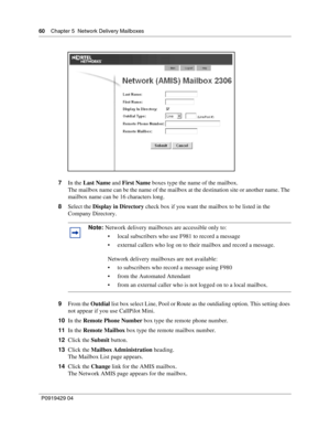 Page 6060    Chap ter 5  Network Delivery Mailb oxes
P09 194 29  04
7 In the  Last Name  and First Name  boxes type the name of the mailbox.
The mailbox name can be the name of the mailbox at the destination site or another name. The 
mailbox name can be 16 characters long.
8 Select the  Display in Directory  check box if you want the mailbox to be listed in the 
Company Directory.
9 From the  Outdial list box select Line, Pool or Route as the outdialing option. This setting does 
not appear if you use...