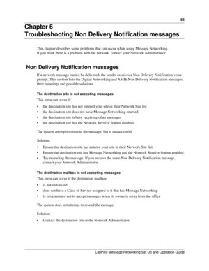 Page 6565
CallPilot Message Networking Set Up and Operation Guide
Chapter 6
Troubleshooting Non Delivery Notification messages
This chapter describes some problems that can occur while using Message Networking.
If you think there is a problem with the network, contact your Network Administrator.
 Non Delivery Notification messages
If a network message cannot be delivered, the sender receives a Non Delivery Notification voice 
prompt. This section lists the Digital Networking and AMIS Non Delivery Notification...