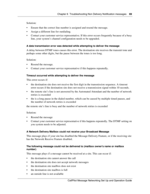Page 69Chapter 6  Troubleshooting Non Delivery Notification messages    69
CallPilot Message Networking Set Up and Operation Guide
Solution:
 Ensure that the correct line number is assigned and resend the message.
 Assign a different line for outdialing.
 Contact your customer service representative. If this error occurs frequently because of a busy 
line, your system’s channel configuration needs to be upgraded.
A data transmission error was detected while attempting to deliver the message
A delay between...