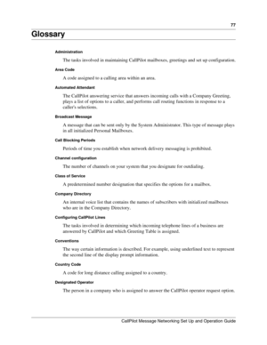 Page 7777
CallPilot Message Networking Set Up and Operation Guide
Glossary
Administration
The tasks involved in maintaining CallPilot mailboxes, greetings and set up configuration.
Area Code
A code assigned to a calling area within an area.
Automated Attendant
The CallPilot answering service that answers incoming calls with a Company Greeting, 
plays a list of options to a caller, and performs call routing functions in response to a 
callers selections.
Broadcast Message
A message that can be sent only by the...