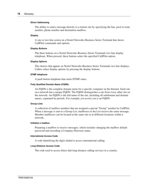 Page 7878      Glossary
P09 194 29  04
Direct Addressing
The ability to send a message directly to a remote site by specifying the line, pool or route 
number, phone number and destination mailbox.
Display
A one or two line screen on a Nortel Networks Business Series Terminal that shows 
CallPilot commands and options.
Display Buttons
The three buttons on a Nortel Networks Business Series Terminals  two line display  
telephone. When pressed, these buttons select the specified CallPilot option.
Display Options...