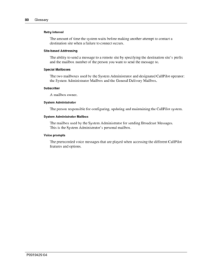 Page 8080      Glossary
P09 194 29  04
Retry interval
The amount of time the system waits before making another attempt to contact a 
destination site when a failure to connect occurs.
Site-based Addressing
The ability to send a message to a remote site by specifying the destination site’s prefix 
and the mailbox number of the person you want to send the message to.
Special Mailboxes
The two mailboxes used by the System Administrator and designated CallPilot operator: 
the System Administrator Mailbox and the...