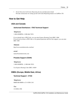 Page 13  Preface    13
CallPilot Mini/CallPilot 150 Installation and Maintenance Guide
 
Nortel Networks Call Center Reporting Set Up and Operation Guide 
Provides instructions for setting up the Call Center Reporting feature on CallPilot 150.
How to Get Help
USA and Canada
Authorized Distributors - ITAS Technical Support 
Telephone: 
1-800-4NORTEL (1-800-466-7835)
If you already have a PIN Code, you can enter Express Routing Code (ERC) 196#.
If you do not yet have a PIN Code, or for general questions and...