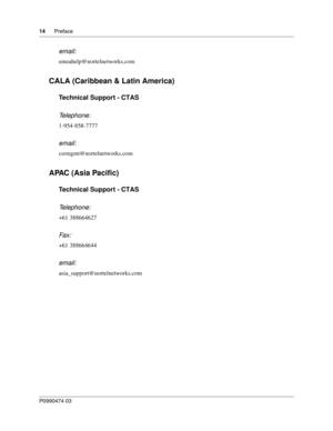 Page 1414      Preface
P099 0474 0 3
 
email:
emeahelp@nortelnetworks.com
CALA (Caribbean & Latin America)
Technical Support - CTAS
Telephone: 
1-954-858-7777
email:
csrmgmt@nortelnetworks.com
APAC (Asia Pacific)
Technical Support - CTAS
Telephone: 
+61 388664627
Fax:   
+61 388664644
email:
asia_support@nortelnetworks.com 