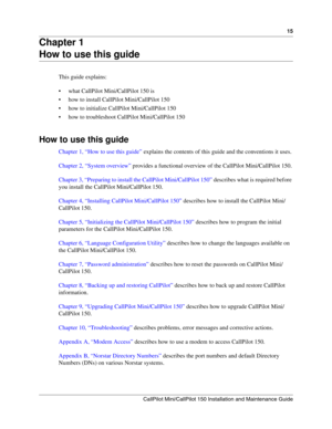 Page 1515
CallPilot Mini/CallPilot 150 Installation and Maintenance Guide
 
Chapter 1
How to use this guide
This guide explains:
 what CallPilot Mini/CallPilot 150 is
 how to install CallPilot Mini/CallPilot 150
 how to initialize CallPilot Mini/CallPilot 150
 how to troubleshoot CallPilot Mini/CallPilot 150
How to use this guide
Chapter 1, “How to use this guide” explains the contents of this guide and the conventions it uses.
Chapter 2, “System overview” provides a functional overview of the CallPilot...