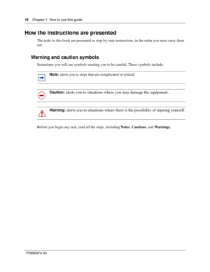 Page 1616    Chap ter 1  How to use this  guide
P09 904 74 0 3
 
How the instructions are presented
The tasks in this book are presented as step-by-step instructions, in the order you must carry them 
out.
Warning and caution symbols
Sometimes you will see symbols warning you to be careful. These symbols include:  
Before you begin any task, read all the steps, including  Notes, Cautions , and Wa r n i n g s .
Note: alerts you to steps that are complicated or critical.
Caution: alerts you to situations where...