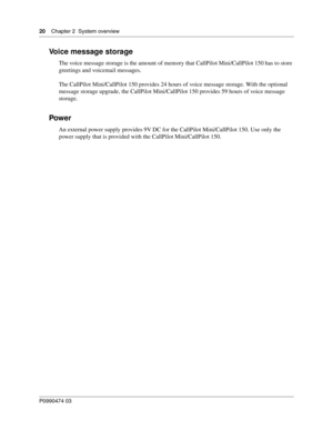 Page 2020    Chap ter 2  System overview
P099 0474 0 3
 
Voice message storage
The voice message storage is the amount of memory that CallPilot Mini/CallPilot 150 has to store 
greetings and voicemail messages. 
The CallPilot Mini/CallPilot 150 provides 24 hours of voice message storage. With the optional 
message storage upgrade, the CallPilot Mini/CallPilot 150 provides 59 hours of voice message 
storage.
Pow e r
An external power supply provides 9V DC for the CallPilot Mini/CallPilot 150. Use only the 
power...