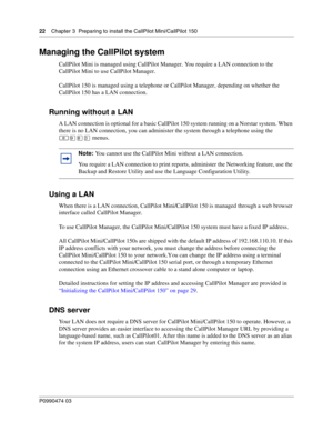 Page 2222    Chap ter 3  Preparing to install the CallPilot Mini/CallPilot 150
P099 0474 0 3
 
Managing the CallPilot system
CallPilot Mini is managed using CallPilot Manager. You require a LAN connection to the 
CallPilot Mini to use CallPilot Manager.
CallPilot 150 is managed using a telephone or CallPilot Manager, depending on whether the 
CallPilot 150 has a LAN connection.
Running without a LAN
A LAN connection is optional for a basic CallPilot 150 system running on a Norstar system. When 
there is no LAN...