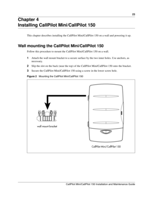 Page 2323
CallPilot Mini/CallPilot 150 Installation and Maintenance Guide
 
Chapter 4
Installing CallPilot Mini/CallPilot 150
This chapter describes installing the CallPilot Mini/CallPilot 150 on a wall and powering it up.
Wall mounting the CallPilot Mini/CallPilot 150
Follow this procedure to mount the CallPilot Mini/CallPilot 150 on a wall.
1Attach the wall mount bracket to a secure surface by the two inner holes. Use anchors, as 
necessary.
2Slip the slot on the back (near the top) of the CallPilot...